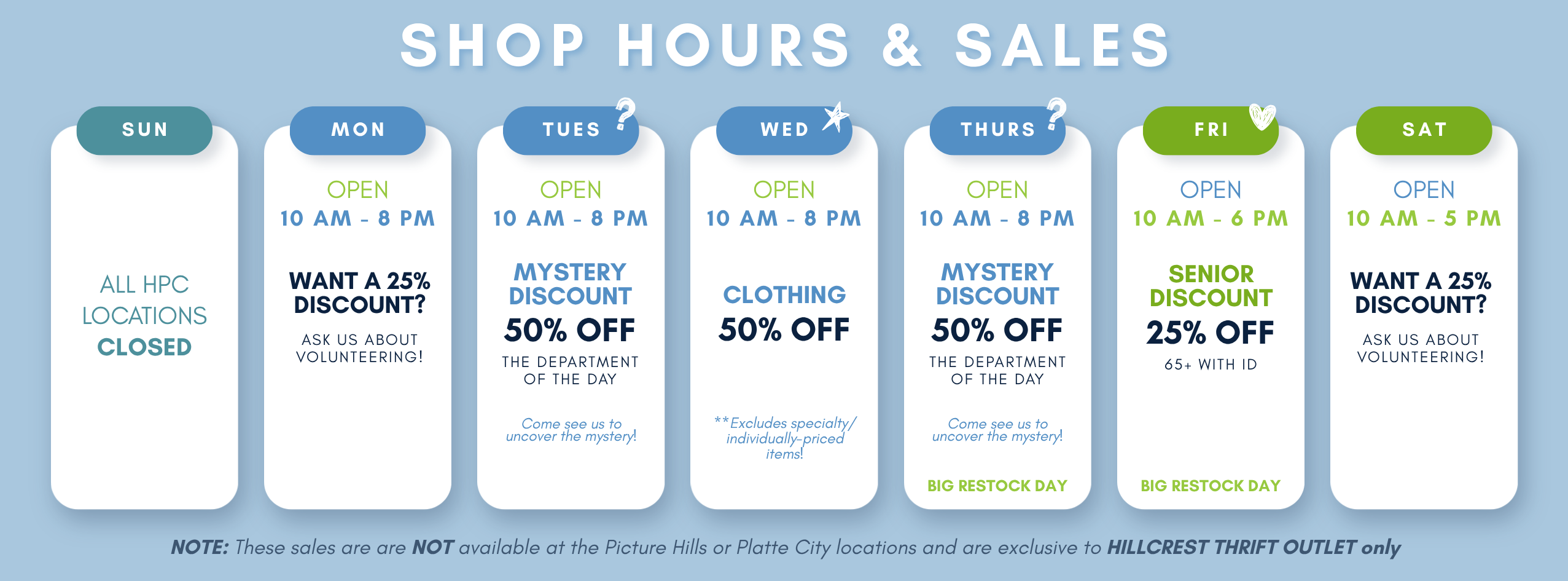 Hillcrest Thrift Outlet Shop Hours and Sales - TUESDAY: MYSTERY DISCOUNT – 50% OFF the Department of the Day (Come see us to uncover the mystery!) WEDNESDAY: 50% OFF Clothing (Excludes specially-priced items) THURSDAY: MYSTERY DISCOUNT – 50% OFF the Department of the Day (Come see us to uncover the mystery!) FRIDAY: 25% OFF Seniors 65+ (with ID)